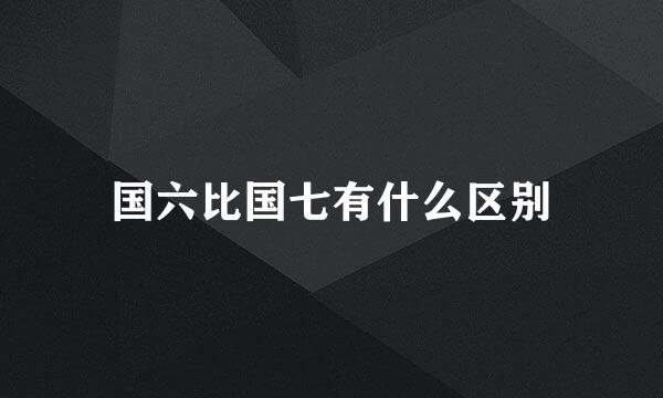 国六比国七有什么区别