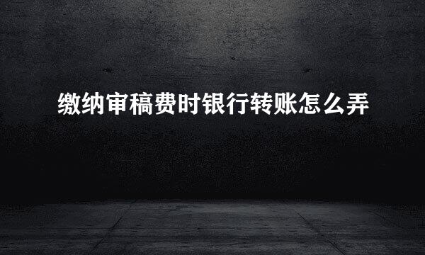 缴纳审稿费时银行转账怎么弄
