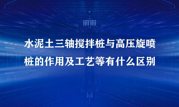 水泥土三轴搅拌桩与高压旋喷桩的作用及工艺等有什么区别