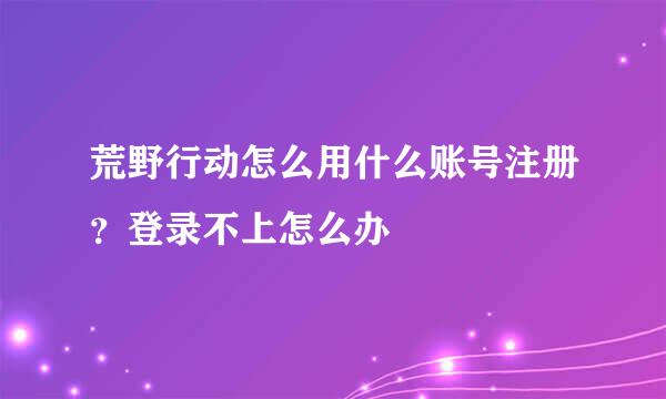 荒野行动怎么用什么账号注册?登录不上怎么办