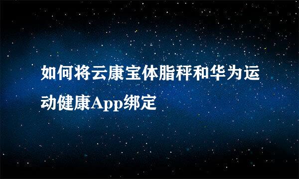 如何将云康宝体脂秤和华为运动健康App绑定