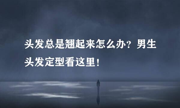 头发总是翘起来怎么办?男生头发定型看这里!