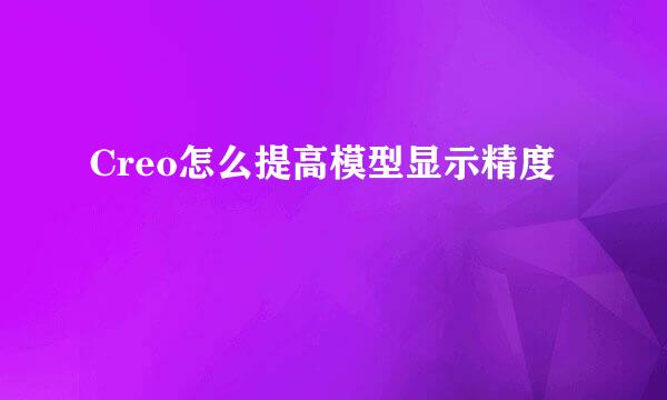 Creo怎么提高模型显示精度
