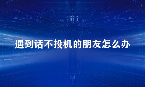 遇到话不投机的朋友怎么办