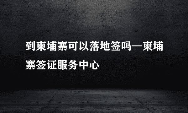 到柬埔寨可以落地签吗—柬埔寨签证服务中心