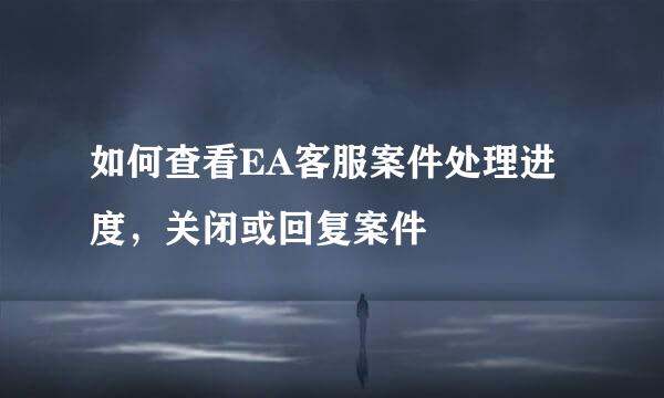 如何查看EA客服案件处理进度，关闭或回复案件