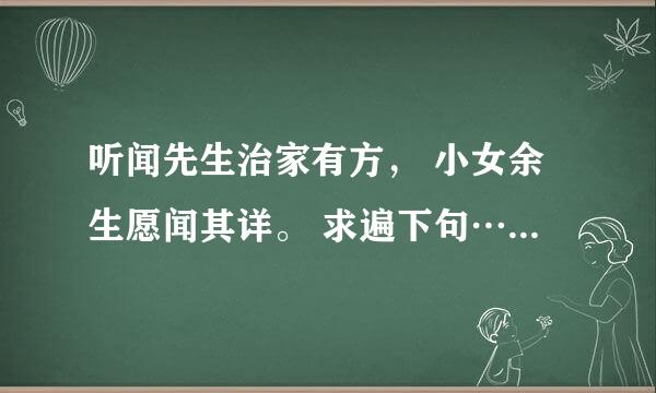 听闻先生治家有方， 小女余生愿闻其详。 求遍下句…… 听闻姑娘**** 鄙人余生****