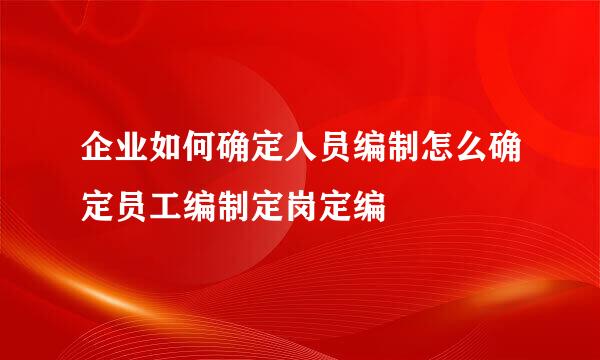 企业如何确定人员编制怎么确定员工编制定岗定编