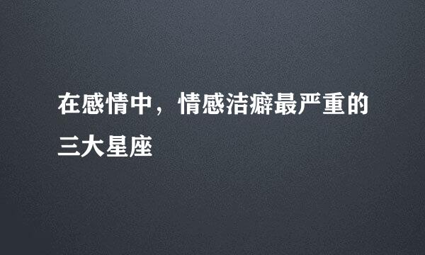 在感情中，情感洁癖最严重的三大星座