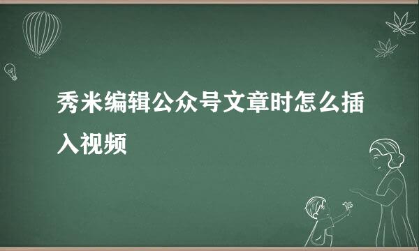 秀米编辑公众号文章时怎么插入视频