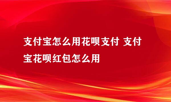 支付宝怎么用花呗支付 支付宝花呗红包怎么用