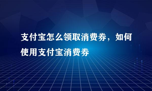 支付宝怎么领取消费券，如何使用支付宝消费券