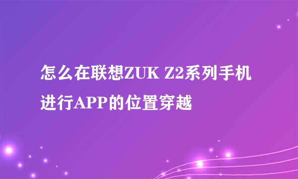 怎么在联想ZUK Z2系列手机进行APP的位置穿越