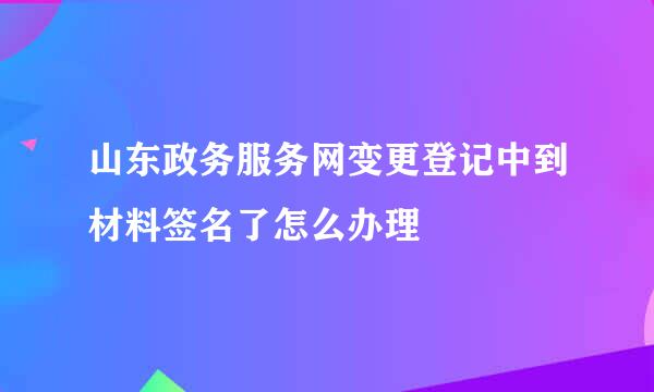 山东政务服务网变更登记中到材料签名了怎么办理