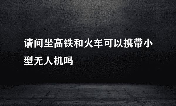 请问坐高铁和火车可以携带小型无人机吗