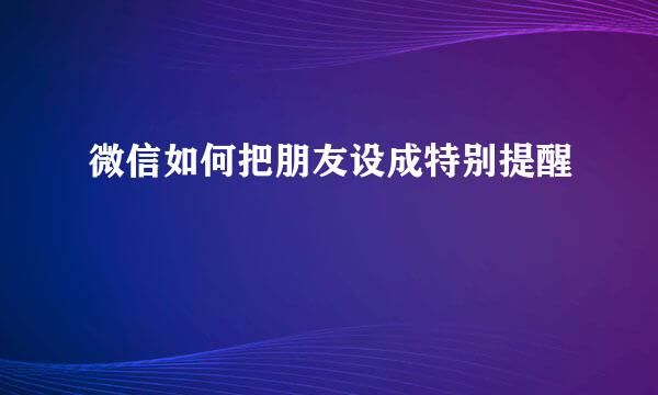微信如何把朋友设成特别提醒