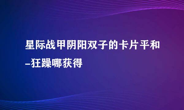 星际战甲阴阳双子的卡片平和-狂躁哪获得