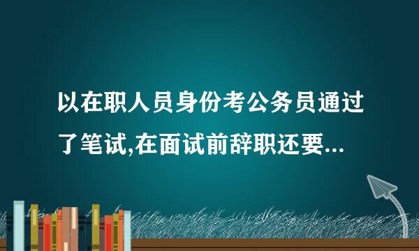 以在职人员身份考公务员通过了笔试,在面试前辞职还要单位提供证明吗
