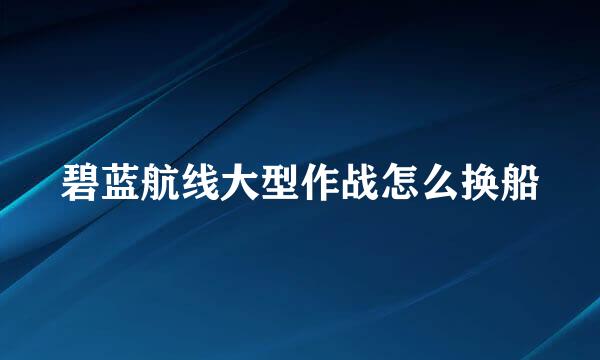 碧蓝航线大型作战怎么换船