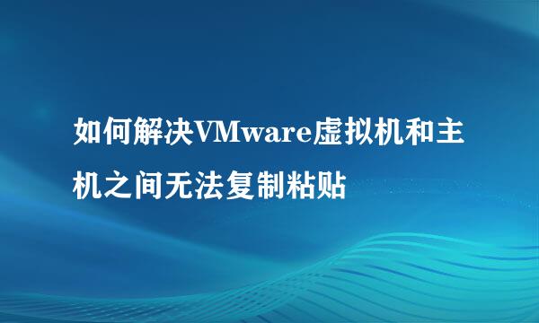 如何解决VMware虚拟机和主机之间无法复制粘贴