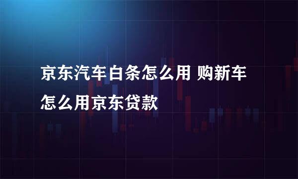 京东汽车白条怎么用 购新车怎么用京东贷款