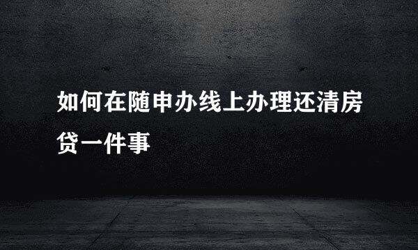 如何在随申办线上办理还清房贷一件事