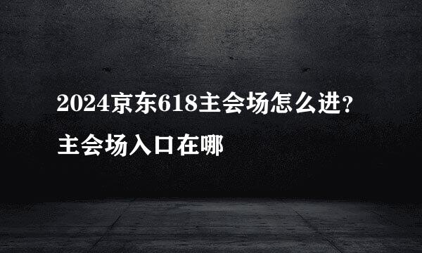 2024京东618主会场怎么进？主会场入口在哪