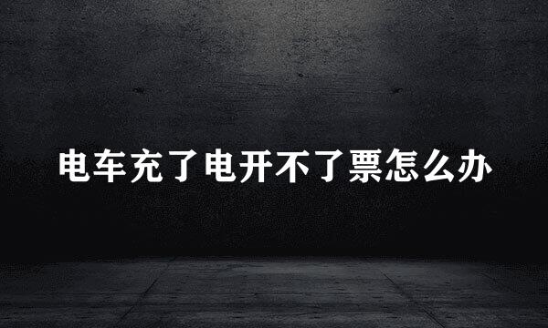 电车充了电开不了票怎么办