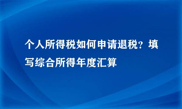 个人所得税如何申请退税?填写综合所得年度汇算