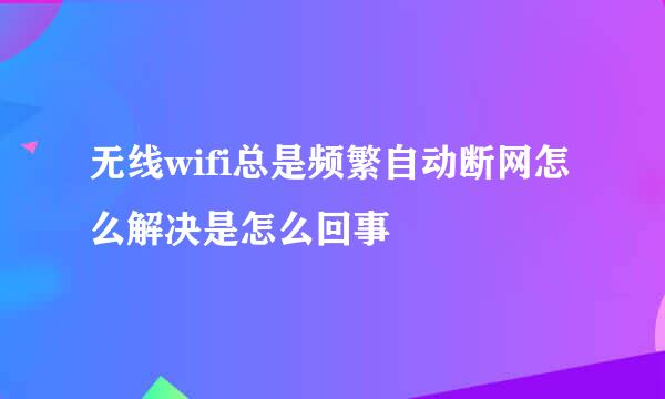 无线wifi总是频繁自动断网怎么解决是怎么回事