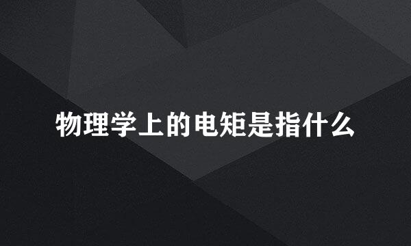 物理学上的电矩是指什么