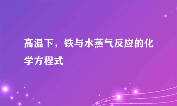 高温下,铁与水蒸气反应的化学方程式