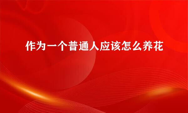 作为一个普通人应该怎么养花