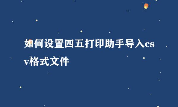 如何设置四五打印助手导入csv格式文件