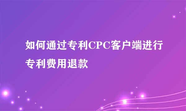 如何通过专利CPC客户端进行专利费用退款