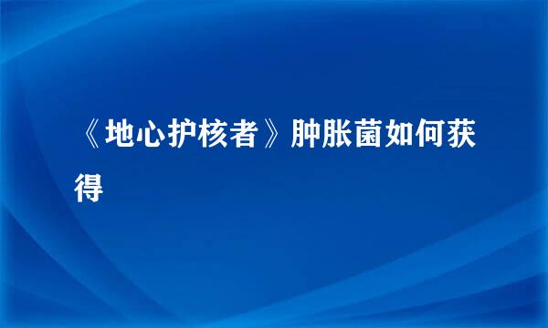 《地心护核者》肿胀菌如何获得
