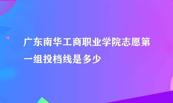 广东南华工商职业学院志愿第一组投档线是多少