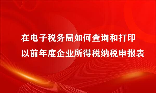 在电子税务局如何查询和打印以前年度企业所得税纳税申报表