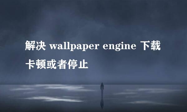解决 wallpaper engine 下载卡顿或者停止