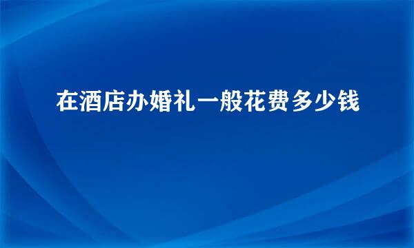 在酒店办婚礼一般花费多少钱