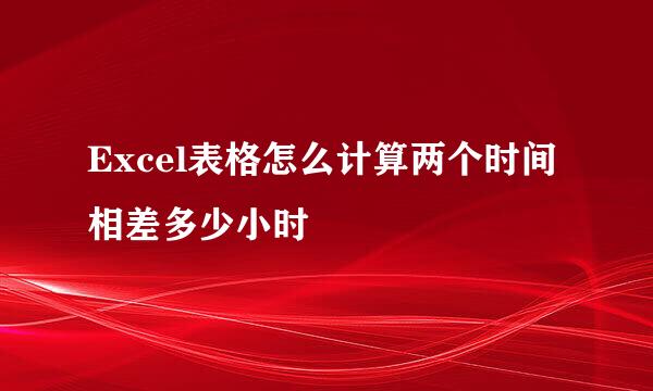 Excel表格怎么计算两个时间相差多少小时