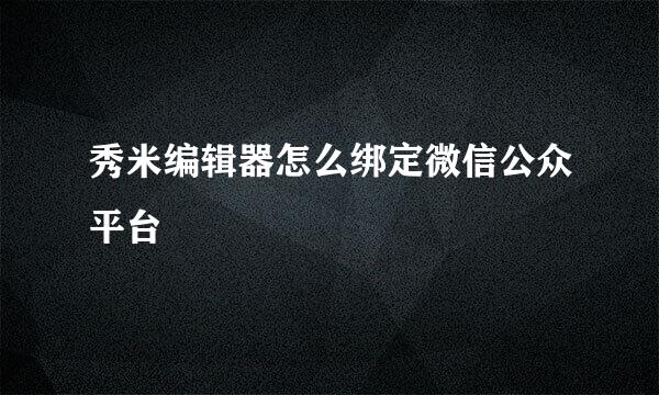 秀米编辑器怎么绑定微信公众平台