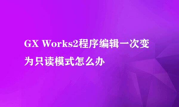 GX Works2程序编辑一次变为只读模式怎么办