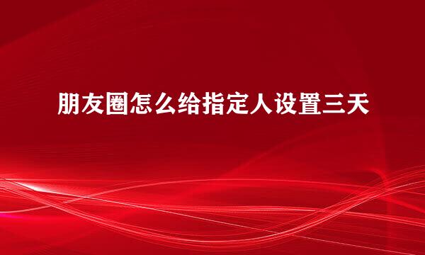 朋友圈怎么给指定人设置三天