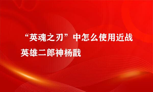 “英魂之刃”中怎么使用近战英雄二郎神杨戬