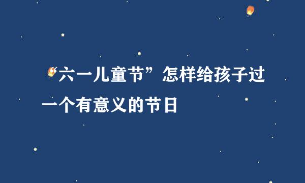 “六一儿童节”怎样给孩子过一个有意义的节日
