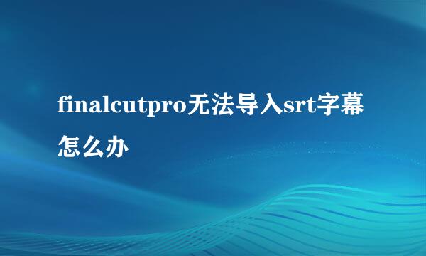 finalcutpro无法导入srt字幕怎么办