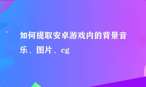 如何提取安卓游戏内的背景音乐、图片、cg
