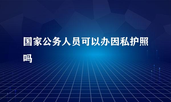 国家公务人员可以办因私护照吗