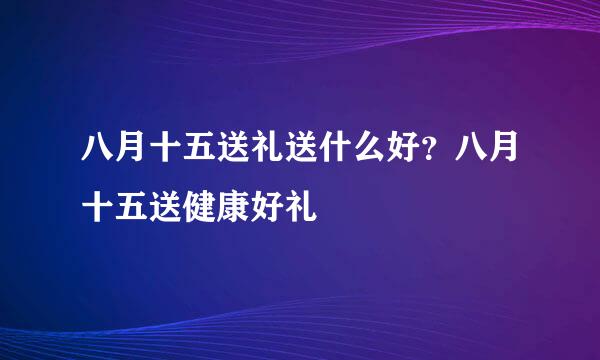 八月十五送礼送什么好？八月十五送健康好礼